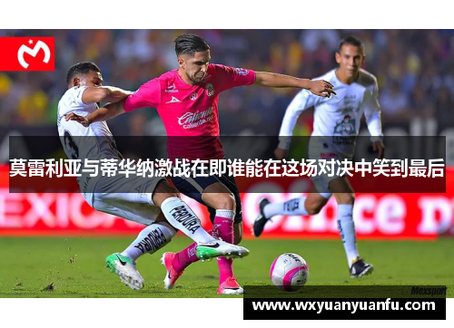 莫雷利亚与蒂华纳激战在即谁能在这场对决中笑到最后